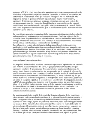 embargo, a 37 "C la célula bacteriana sólo necesita unos pocos segundos para completar la síntesis de cualquier molécula proteica sencilla. En cambio, la síntesis de una proteína por el hombre en el laboratorio, hecho que sólo se ha conseguido por vez primera en 1969 requiere el trabajo de químicos altamente especializados, muchos reactivos caros, centenares de operaciones separadas, un equipo automático complejo y un período de meses para su preparación y ejecución. Las células bacterianas no sólo pueden producir moléculas de proteínas individuales con rapidez, sino que son capaces de construir 3000 o más clases de proteínas simultáneamente, y en la relación molar precisa para constituir una célula viva y que funcione. La conexión en secuencias consecutivas de las reaccionesenzimáticas permite la regulación del metabolismo y le dota de capacidad para auto-ajustarse. En el caso más sencillo, la acumulación de un producto final del metabolismo, tal como un aminoácido, puede inhibir la etapa determinante de la velocidad en la secuencia de reacciones mediante las cuales se formó, tipo de control conocido como inhibición «feed-back». Las células vivas poseen, además, la capacidad de regular la síntesis de sus propios catalizadores. Así, la célula puede «interrumpir» la síntesis de los enzimas necesarios para la producción de un producto determinado a partir de sus precursores cuando tal producto puede obtenerlo, ya fabricado, del entorno. Surge entonces otro principio importante: Las células son capaces de regular sus reacciones metabólicas y la biosíntesis de sus enzimas para obtener el máximo de eficacia y de economía. Autorréplica de los organismos vivos La propiedad más notable de las células vivas es su capacidad de reproducirse con fidelidad casi perfecta, no solamente una o dos veces, lo que ya sería bastante notable, sino por centenares y millares de generaciones. Tres características resaltan inmediatamente. En primer lugar, algunos organismos vivos son tan complejos que la cantidad de información genética que se transmite parece desproporcionada al pequeño tamaño de las células que la deben transportar, concretamente, la célula espermática y el huevo. Sabemos hoy día que virtual-mente toda la información genética se halla presente en los cromosomas, codificada en forma de secuencia específica de los nucleótidos constituyentes de una pequeña cantidad deDNA, la cual, en el esperma humano o en el óvulo, pesa no más que unos 6 picogramos (1 pg = 1 X 10-12 g). La investigación moderna de los aspectos bioquímicos de la genética ha conducido, de este modo, a otro axioma de la lógica molecular del estado vital: Los símbolos en los que se halla codificada la información genética en el DNA son de dimensiones sub-moleculares. La segunda característica notable de la propiedad de autorreplicacíón de los organismos vivos, consiste en la extraordinaria estabilidad de la información genética almacenada en el DNA. Muy pocas de las primitivas inscripciones históricas realizadas por el hombre han sobrevivido tanto tiempo, a pesar de que fueron labradas en piedra o en cobre y preservadas de la acción de los elementos. Los manuscritos del Mar Muerto y la piedra de Rosetta, por ejemplo, tienen sólo unos pocos miles de años. Pero existen buenas razones para creer que las bacterias actuales poseen, aproximadamente, una misma forma, tamaño y estructura interna, y contienen idéntica clase de moléculas estructurales, así como unos mismos tipos de enzimas, que las que vivieron hace cientos de millones de años, a pesar de que las  