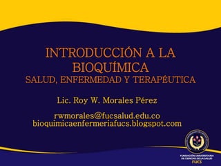 INTRODUCCIÓN A LA
        BIOQUÍMICA
SALUD, ENFERMEDAD Y TERAPÉUTICA

       Lic. Roy W. Morales Pérez
      rwmorales@fucsalud.edu.co
 bioquimicaenfermeriafucs.blogspot.com
 