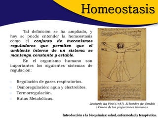 Homeostasis
      Tal definición se ha ampliado, y
hoy se puede entender la homeostasis
como el conjunto de mecanismos
reguladores que permiten que el
ambiente interno de un sistema se
mantenga constante y estable.
      En el organismo humano son
importantes los siguientes sistemas de
regulación:

   Regulación de gases respiratorios.
   Osmoregulación: agua y electrolitos.
   Termorregulación.
   Rutas Metabólicas.
                                            Leonardo da Vinci (1487). El hombre de Vitrubio
                                                o Canon de las proporciones humanas.

                           Introducción a la bioquímica: salud, enfermedad y terapéutica.
 