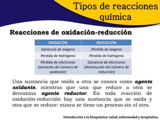 Tipos de reacciones
                                    química
Reacciones de oxidación-reducción
                OXIDACIÓN                    REDUCCIÓN
           Ganancia de oxígeno            Pérdida de oxígeno
           Pérdida de hidrógeno         Pérdida de hidrógeno
            Pérdida de electrones      Ganancia de electrones
          (aumento del número de     (disminución del número de
                 oxidación)                  reducción)

Una sustancia que oxida a otra se conoce como agente
oxidante, mientras que una que reduce a otra se
denomina agente reductor. En toda reacción de
oxidación-reducción hay una sustancia que se oxida y
otra que se reduce: nunca se tiene un proceso sin el otro.

                        Introducción a la bioquímica: salud, enfermedad y terapéutica.
 