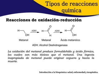Tipos de reacciones
                                    química
Reacciones de oxidación-reducción
                                  O                       O
       H          ADH     H             ADH       H
            OH                    H                       OH
        Metanol           Metanal             Ácido metanóico
                  ADH: Alcohol Deshidrogenasa

La oxidación del metanol produce formaldehído y ácido fórmico,
los cuales son más tóxicos que el metanol. Una ingesta
inapropiada de metanol puede originar ceguera y hasta la
muerte.


                        Introducción a la bioquímica: salud, enfermedad y terapéutica.
 