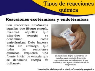 Tipos de reacciones
                                  química
Reacciones exotérmicas y endotérmicas
Son reacciones exotérmicas
aquellas que liberan energía,
mientras       aquellas    que
absorben        energía     se
denominan                como
endotérmicas. Debe hacerse
notar sin embargo, que
todas       las     reacciones
químicas      requieren    una
fuente inicial de energía que            En las bolsas de frío instantáneo se
                                          mezclan agua y nitrato de amonio,
se denomina energía de                  proceso éste que es endotérmico lo que
                                       conlleva a una rápida disminución de la
activación.                                          temperatura.

                      Introducción a la bioquímica: salud, enfermedad y terapéutica.
 