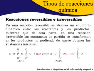 Tipos de reacciones
                               química
Reacciones reversibles e irreversibles
En una reacción reversible se alcanza un equilibrio
dinámico entre los reactantes y los productos,
mientras que de otra parte, en una reacción
irreversible las sustancias de partida se transforman
en los productos no pudiendo de nuevo obtener las
sustancias iniciales.




                   Introducción a la bioquímica: salud, enfermedad y terapéutica.
 