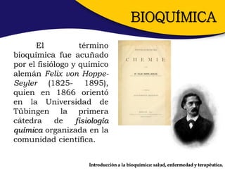 BIOQUÍMICA
      El           término
bioquímica fue acuñado
por el fisiólogo y químico
alemán Felix von Hoppe-
Seyler (1825- 1895),
quien en 1866 orientó
en la Universidad de
Tübingen la primera
cátedra     de    fisiología
química organizada en la
comunidad científica.


                      Introducción a la bioquímica: salud, enfermedad y terapéutica.
 