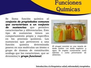 Funciones
                                               Químicas
Se llama función química al
conjunto de propiedades comunes
que caracterizan a un conjunto
de    sustancias      que    permiten
caracterizarlas y diferenciarlas. Este
tipo de sustancias tienen un
comportamiento propio y específico
en los procesos químicos. Las
sustancias que pertenecen a una
función     química      determinada
                                            El vinagre consiste en una mezcla de
poseen en sus moléculas un átomo o          ácido acético –un ácido orgánico- y
grupo de átomos de constitución             agua. Se emplea comúnmente como
análoga que las caracterizan, que se        aderezo o como preservante de
                                            alimentos.
denomina/n grupo funcional.



                          Introducción a la bioquímica: salud, enfermedad y terapéutica.
 