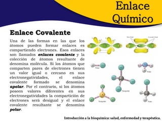 Enlace
                                                           Químico
Enlace Covalente
Una de las formas en las que los
átomos pueden formar enlaces es
compartiendo electrones. Esos enlaces
son llamados enlaces covalente y la
colección de átomos resultante de
denomina molécula. Si los átomos que
comparten pares de electrones tienen
un valor igual o cercano en sus
electronegatividades,      el     enlace
covalente    formado     se   denomina
apolar. Por el contrario, si los átomos
poseen valores diferentes en sus
electronegatividades la compartición de
electrones será desigual y el enlace
covalente resultante se denomina
polar.

                             Introducción a la bioquímica: salud, enfermedad y terapéutica.
 