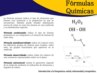 Fórmulas
                                                                 Químicas
La fórmula química indica el tipo de elementos que
forman una sustancia y la proporción en que se
encuentran. Además puede brindar información                           H2 O2
acerca de cómo se unen los átomos en una molécula
y su distribución espacial.

Fórmula condensada: indica el tipo de átomos
                                                                    OH - OH
presentes en un compuesto y el número de átomos de
cada clase.

Fórmula semidesarrollada: indica los enlaces entre
los diferentes grupos de átomos para resaltar, sobre
todo, los grupos funcionales que aparecen en la
molécula.

Fórmula desarrollada: indica todos los enlaces de
una sustancia representados sobre en el plano.

Fórmula estructural: señala la geometría espacial
de la molécula mediante la indicación de distancias y
ángulos de enlace.

                                    Introducción a la bioquímica: salud, enfermedad y terapéutica.
 