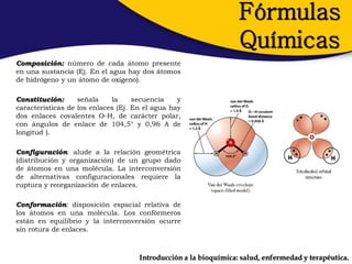 Fórmulas
                                                                  Químicas
Composición: número de cada átomo presente
en una sustancia (Ej. En el agua hay dos átomos
de hidrógeno y un átomo de oxígeno).

Constitución:      señala    la     secuencia    y
características de los enlaces (Ej. En el agua hay
dos enlaces covalentes O-H, de carácter polar,
con ángulos de enlace de 104,5° y 0,96 A de
longitud ).

Configuración: alude a la relación geométrica
(distribución y organización) de un grupo dado
de átomos en una molécula. La interconversión
de alternativas configuracionales requiere la
ruptura y reorganización de enlaces.

Conformación: disposición espacial relativa de
los átomos en una molécula. Los confórmeros
están en equilibrio y la interconversión ocurre
sin rotura de enlaces.



                                     Introducción a la bioquímica: salud, enfermedad y terapéutica.
 