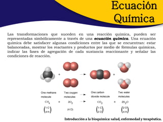 Ecuación
                                                           Química
Las transformaciones que suceden en una reacción química, pueden ser
representadas simbólicamente a través de una ecuación química. Una ecuación
química debe satisfacer algunas condiciones entre las que se encuentran: estar
balanceadas, mostrar los reactantes y productos por medio de fórmulas químicas,
indicar las fases de agregación de cada sustancia reaccionante y señalar las
condiciones de reacción.




                              Introducción a la bioquímica: salud, enfermedad y terapéutica.
 