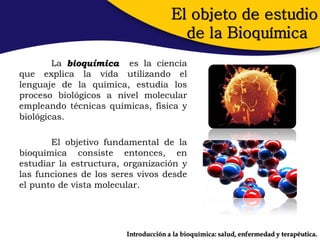 El objeto de estudio
                                        de la Bioquímica
        La bioquímica es la ciencia
que explica la vida utilizando el
lenguaje de la química, estudia los
proceso biológicos a nivel molecular
empleando técnicas químicas, física y
biológicas.

       El objetivo fundamental de la
bioquímica consiste entonces, en
estudiar la estructura, organización y
las funciones de los seres vivos desde
el punto de vista molecular.




                        Introducción a la bioquímica: salud, enfermedad y terapéutica.
 