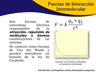 Fuerzas de Interacción
                                Intermolecular

Son       fuerzas        de
naturaleza        eléctrica
responsables      de     la
atracción- repulsión de
moléculas o átomos
constituyentes de un
sistema.
Se conocen como fuerzas
de Van der Waals y
pueden entenderse en
función de la ley de
Coulomb.                             Variación de la Fuerza Coulombica
                                         en función de la distancia.


                   Introducción a la bioquímica: salud, enfermedad y terapéutica.
 