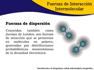 Fuerzas de Interacción
                                Intermolecular


Fuerzas de dispersión
Conocidas     también     como
fuerzas de London, son fuerzas
de atracción que se presentan
en moléculas no polares,
generadas por distribuciones
probabilísticas momentáneas
de la densidad electrónica.



                   Introducción a la bioquímica: salud, enfermedad y terapéutica.
 