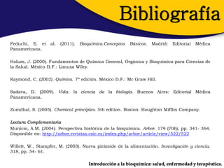 Bibliografía
Feduchi, E. et    al.   (2011).   Bioquímica.Conceptos   Básicos.   Madrid:   Editorial   Médica
Panamericana.

Holum, J. (2000). Fundamentos de Química General, Orgánica y Bioquímica para Ciencias de
la Salud. México D.F.: Limusa Wiley.

Raymond, C. (2002). Química. 7ª edición. México D.F.: Mc Graw Hill.

Sadava, D. (2009). Vida: la ciencia de la biología. Buenos Aires: Editorial Médica
Panamericana.

Zumdhal, S. (2005). Chemical principles. 5th edition. Boston: Houghton Mifflin Company.

Lectura Complementaria
Municio, A.M. (2004). Perspectiva histórica de la bioquímica. Arbor. 179 (706), pp. 341- 364.
Disponible en: http://arbor.revistas.csic.es/index.php/arbor/article/view/522/522

Willett, W., Stampfer, M. (2003). Nueva pirámide de la alimentación. Investigación y ciencia.
318, pp. 54- 61.

                                      Introducción a la bioquímica: salud, enfermedad y terapéutica.
 