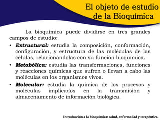 El objeto de estudio
                                    de la Bioquímica
      La bioquímica puede dividirse en tres grandes
campos de estudio:
• Estructural: estudia la composición, conformación,
  configuración, y estructura de las moléculas de las
  células, relacionándolas con su función bioquímica.
• Metabólica: estudia las transformaciones, funciones
  y reacciones químicas que sufren o llevan a cabo las
  moléculas en los organismos vivos.
• Molecular: estudia la química de los procesos y
  moléculas     implicados   en    la   transmisión   y
  almacenamiento de información biológica.


                    Introducción a la bioquímica: salud, enfermedad y terapéutica.
 