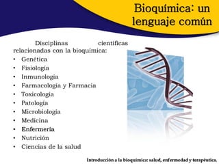 Bioquímica: un
                                             lenguaje común
        Disciplinas         científicas
relacionadas con la bioquímica:
• Genética
• Fisiología
• Inmunología
• Farmacología y Farmacia
• Toxicología
• Patología
• Microbiología
• Medicina
• Enfermería
• Nutrición
• Ciencias de la salud

                        Introducción a la bioquímica: salud, enfermedad y terapéutica.
 