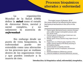 Procesos bioquímicos
                                      alterados y enfermedad

        La         organización
Mundial de la Salud (OMS)
define la salud como el estado
de «bienestar físico, mental y
social     completo,   y     no
solamente la ausencia de
enfermedad»

       Sin embargo desde un
punto de vista bioquímico, la
enfermedad       puede       ser
entendida como una alteración
en los procesos que se realizan
dentro de los organismos vivos
y que pueden conducir a la
muerte de éste.
                        Introducción a la bioquímica: salud, enfermedad y terapéutica.
 