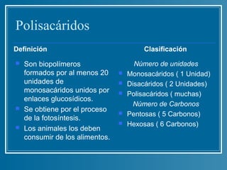 Polisacáridos
Definición                                Clasificación
   Son biopolímeros                   Número de unidades
    formados por al menos 20        Monosacáridos ( 1 Unidad)
    unidades de                     Disacáridos ( 2 Unidades)
    monosacáridos unidos por        Polisacáridos ( muchas)
    enlaces glucosídicos.
                                       Número de Carbonos
   Se obtiene por el proceso       Pentosas ( 5 Carbonos)
    de la fotosíntesis.
                                    Hexosas ( 6 Carbonos)
   Los animales los deben
    consumir de los alimentos.
 