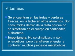 Vitaminas
   Se encuentran en las frutas y verduras
    frescas, en la leche en otros alimentos. Son
    consumidos dentro de la dieta porque no
    se sintetizan en el cuerpo en cantidades
    suficientes.
   Importancia: No se sintetizan, ni son
    energéticos, pero transfieren energía y
    controlan muchos procesos metabólicos.
 