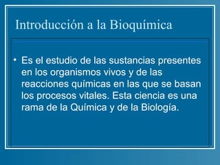Introducción a la Bioquímica

• Es el estudio de las sustancias presentes
  en los organismos vivos y de las
  reacciones químicas en las que se basan
  los procesos vitales. Esta ciencia es una
  rama de la Química y de la Biología.
 