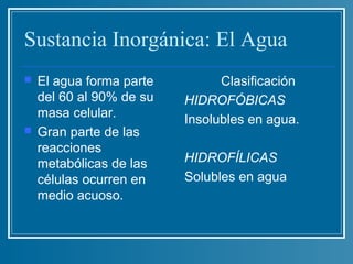 Sustancia Inorgánica: El Agua
   El agua forma parte         Clasificación
    del 60 al 90% de su   HIDROFÓBICAS
    masa celular.         Insolubles en agua.
   Gran parte de las
    reacciones
    metabólicas de las    HIDROFÍLICAS
    células ocurren en    Solubles en agua
    medio acuoso.
 