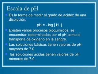 Escala de pH
   Es la forma de medir el grado de acidez de una
    disolución.
                     pH = - log [ H + ]
   Existen varios procesos bioquímicos, se
    encuentran determinados por el pH como el
    transporte de oxígeno en la sangre.
   Las soluciones básicas tienen valores de pH
    mayores de 7.0
    las soluciones ácidas tienen valores de pH
    menores de 7.0 .
 