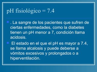 pH fisiológico = 7.4
   . La sangre de los pacientes que sufren de
    ciertas enfermedades, como la diabetes
    tienen un pH menor a 7, condición llama
    acidosis.
    El estado en el que el pH es mayor a 7.4,
    se llama alcalosis y puede deberse a
    vómitos excesivos y prolongados o a
    hiperventilación.
 
