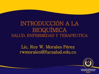 INTRODUCCIÓN A LA
       BIOQUÍMICA
SALUD, ENFERMEDAD Y TERAPÉUTICA

    Lic. Roy W. Morales Pérez
   rwmorales@fucsalud.edu.co
 