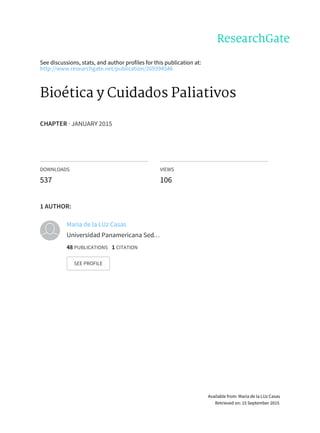 See	discussions,	stats,	and	author	profiles	for	this	publication	at:
http://www.researchgate.net/publication/269394546
Bioética	y	Cuidados	Paliativos
CHAPTER	·	JANUARY	2015
DOWNLOADS
537
VIEWS
106
1	AUTHOR:
María	de	la	LUz	Casas
Universidad	Panamericana	Sed…
48	PUBLICATIONS			1	CITATION			
SEE	PROFILE
Available	from:	María	de	la	LUz	Casas
Retrieved	on:	15	September	2015
 