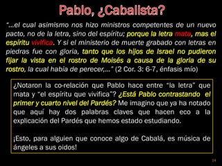 “…el cual asimismo nos hizo ministros competentes de un nuevo
pacto, no de la letra, sino del espíritu; porque la letra mata, mas el
espíritu vivifica. Y si el ministerio de muerte grabado con letras en
piedras fue con gloria, tanto que los hijos de Israel no pudieron
fijar la vista en el rostro de Moisés a causa de la gloria de su
rostro, la cual había de perecer,…” (2 Cor. 3: 6-7, énfasis mío)
¿Notaron la co-relación que Pablo hace entre “la letra” que
mata y “el espíritu que vivifica”? ¿Está Pablo contrastando el
primer y cuarto nivel del Pardés? Me imagino que ya ha notado
que aquí hay dos palabras claves que hacen eco a la
explicación del Pardés que hemos estado estudiando.
¡Esto, para alguien que conoce algo de Cabalá, es música de
ángeles a sus oidos!
14
 