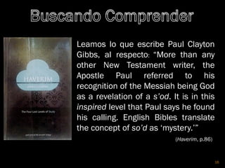 16
Leamos lo que escribe Paul Clayton
Gibbs, al respecto: “More than any
other New Testament writer, the
Apostle Paul referred to his
recognition of the Messiah being God
as a revelation of a s’od. It is in this
inspired level that Paul says he found
his calling. English Bibles translate
the concept of so’d as ‘mystery.’”
(Haverim, p.86)
 