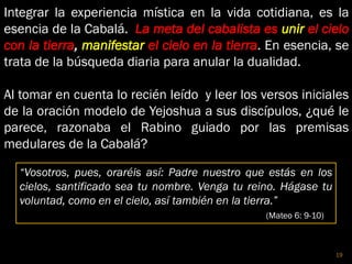 Integrar la experiencia mística en la vida cotidiana, es la
esencia de la Cabalá. La meta del cabalista es unir el cielo
con la tierra, manifestar el cielo en la tierra. En esencia, se
trata de la búsqueda diaria para anular la dualidad.
Al tomar en cuenta lo recién leído y leer los versos iniciales
de la oración modelo de Yejoshua a sus discípulos, ¿qué le
parece, razonaba el Rabino guiado por las premisas
medulares de la Cabalá?
“Vosotros, pues, oraréis así: Padre nuestro que estás en los
cielos, santificado sea tu nombre. Venga tu reino. Hágase tu
voluntad, como en el cielo, así también en la tierra.”
(Mateo 6: 9-10)
19
 