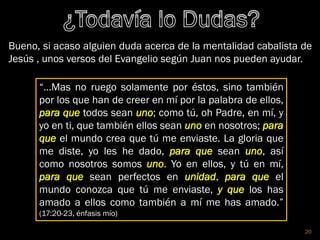 20
Bueno, si acaso alguien duda acerca de la mentalidad cabalista de
Jesús , unos versos del Evangelio según Juan nos pueden ayudar.
“…Mas no ruego solamente por éstos, sino también
por los que han de creer en mí por la palabra de ellos,
para que todos sean uno; como tú, oh Padre, en mí, y
yo en ti, que también ellos sean uno en nosotros; para
que el mundo crea que tú me enviaste. La gloria que
me diste, yo les he dado, para que sean uno, así
como nosotros somos uno. Yo en ellos, y tú en mí,
para que sean perfectos en unidad, para que el
mundo conozca que tú me enviaste, y que los has
amado a ellos como también a mí me has amado.”
(17:20-23, énfasis mío)
 