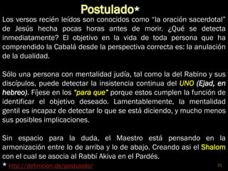 21
Los versos recién leídos son conocidos como “la oración sacerdotal”
de Jesús hecha pocas horas antes de morir. ¿Qué se detecta
inmediatamente? El objetivo en la vida de toda persona que ha
comprendido la Cabalá desde la perspectiva correcta es: la anulación
de la dualidad.
Sólo una persona con mentalidad judía, tal como la del Rabino y sus
discípulos, puede detectar la insistencia continua del UNO (Ejad, en
hebreo). Fíjese en los “para que” porque estos cumplen la función de
identificar el objetivo deseado. Lamentablemente, la mentalidad
gentil es incapaz de detectar lo que se está diciendo, y mucho menos
sus posibles implicaciones.
Sin espacio para la duda, el Maestro está pensando en la
armonización entre lo de arriba y lo de abajo. Creando asi el Shalom
con el cual se asocia al Rabbí Akiva en el Pardés.
* http://definicion.de/postulado/
 