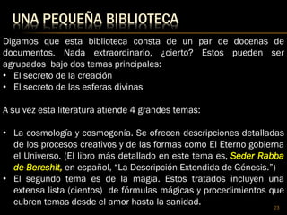 UNA PEQUEÑA BIBLIOTECA
23
Digamos que esta biblioteca consta de un par de docenas de
documentos. Nada extraordinario, ¿cierto? Estos pueden ser
agrupados bajo dos temas principales:
• El secreto de la creación
• El secreto de las esferas divinas
A su vez esta literatura atiende 4 grandes temas:
• La cosmología y cosmogonía. Se ofrecen descripciones detalladas
de los procesos creativos y de las formas como El Eterno gobierna
el Universo. (El libro más detallado en este tema es, Seder Rabba
de-Bereshit, en español, “La Descripción Extendida de Génesis.”)
• El segundo tema es de la magia. Estos tratados incluyen una
extensa lista (cientos) de fórmulas mágicas y procedimientos que
cubren temas desde el amor hasta la sanidad.
 
