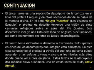 CONTINUACION
25
• El tercer tema es una exposición descriptiva de la carroza en el
libro del profeta Ezequiel y de otras secciones donde se habla de
la morada divina. En el libro “Reuyot Yehezkel” (Las Visiones de
Ezequiel) el profeta es descrito teniendo una visión de siete
carruajes reflejados sobre el agua del Río Quebar. Este
documento incluye una lista detallada de ángeles, sus funciones,
asi como los nombres secretos de Dios y los arcángeles.
• El cuarto tema es bastante diferente a los demás. Solo aparece
en cinco de los documentos que integran esta biblioteca. En este
caso se describe el proceso a través del cual una persona puede
ascender a las esferas divinas y alcanzar los niveles más altos
donde puede ver a Dios en gloria. Estos textos se le atribuyen a
dos rabinos: Akiva e Ishmael. Uno de estos libros se titula, Shiur
Komaj.
 