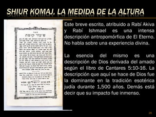 SHIUR KOMAJ, LA MEDIDA DE LA ALTURA
26
Este breve escrito, atribuido a Rabí Akiva
y Rabí Ishmael es una intensa
descripción antropomórfica de El Eterno.
No habla sobre una experiencia divina.
La esencia del mismo es una
descripción de Dios derivada del amado
según el libro de Cantares 5:10-16. La
descripción que aquí se hace de Dios fue
la dominante en la tradición esotérica
judía durante 1,500 años. Demás está
decir que su impacto fue inmenso.
 