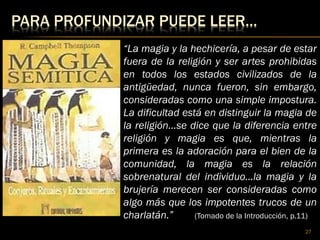 PARA PROFUNDIZAR PUEDE LEER…
27
“La magia y la hechicería, a pesar de estar
fuera de la religión y ser artes prohibidas
en todos los estados civilizados de la
antigüedad, nunca fueron, sin embargo,
consideradas como una simple impostura.
La dificultad está en distinguir la magia de
la religión…se dice que la diferencia entre
religión y magia es que, mientras la
primera es la adoración para el bien de la
comunidad, la magia es la relación
sobrenatural del individuo…la magia y la
brujería merecen ser consideradas como
algo más que los impotentes trucos de un
charlatán.” (Tomado de la Introducción, p.11)
 