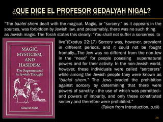 ¿QUE DICE EL PROFESOR GEDALYAH NIGAL?
28
“The baalei shem dealt with the magical. Magic, or “sorcery,” as it appears in the
sources, was forbidden by Jewish law, and presumably, there was no such thing
as Jewish magic. The Torah states this clearly: “You shall not suffer a sorceress to
live”(Exodus 22:17) Sorcery was, however, prevalent
in different periods, and it could not be fought
frontally…The Jew was no different from the non-Jew
in the “need” for people posesing supernatural
powers and for their activity. In the non-Jewish world,
however, these individuals were called “sorcerers”
while among the Jewish people they were known as
“baalei shem.” The Jews evaded the prohibition
against sorcery by determining that there were
powers of sanctity –the use of which was permitted–
and powers of impurity, and only these constituted
sorcery and therefore were prohibited.”
(Taken from Introduction, p.xii)
 
