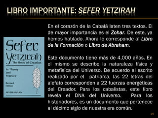 LIBRO IMPORTANTE: SEFER YETZIRAH
29
En el corazón de la Cabalá laten tres textos. El
de mayor importancia es el Zohar. De este, ya
hemos hablado. Ahora le corresponde al Libro
de la Formación o Libro de Abraham.
Este documento tiene más de 4,000 años. En
el mismo se describe la naturaleza física y
metafísica del Universo. De acuerdo al escrito
realizado por el patriarca, las 22 letras del
alefato corresponden a 22 fuerzas energéticas
del Creador. Para los cabalistas, este libro
revela el DNA del Universo. Para los
historiadores, es un documento que pertenece
al décimo siglo de nuestra era común.
 