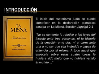 INTRODUCCIÓN
El inicio del esoterismo judío se puede
identificar en la declaración talmúdica
basada en La Misná, Sección Jaguigá 2.1
“No se comenta lo relativo a las leyes del
incesto ante tres personas, ni la historia
de la creación ante dos, ni el carro ante
una a no ser que sea instruida y capaz de
entender por sí misma. A todo aquel que
especula sobre estas cuatro cosas le
hubiera sido mejor que no hubiera venido
al mundo….”
3
 