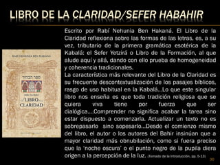 LIBRO DE LA CLARIDAD/SEFER HABAHIR
30
Escrito por Rabí Nehunia Ben Hakaná. El Libro de la
Claridad reflexiona sobre las formas de las letras, es, a su
vez, tributario de la primera gramática esotérica de la
Kabalá: el Sefer Yetzirá o Libro de la Formación, al que
alude aquí y allá, dando con ello prueba de homogeneidad
y coherencia tradicionales.
La característica más relevante del Libro de la Claridad es
su frecuente descontextualización de los pasajes bíblicos,
rasgo de uso habitual en la Kabalá…Lo que este singular
libro nos enseña es que toda tradición religiosa que se
quiera viva tiene por fuerza que ser
dialógica….Comprender no significa acabar la tarea sino
estar dispuesto a comenzarla. Actualizar un texto no es
sobrepasarlo sino sopesarlo…Desde el comienzo mismo
del libro, el autor o los autores del Bahir insinúan que a
mayor claridad más obnubilación, como si fuera preciso
que la ‘noche oscura’ o el punto negro de la pupila diera
origen a la percepción de la luz. (Tomado de la Introducción, pp. 5-13)
 