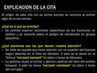 EXPLICACION DE LA CITA
El origen de esta cita (en su forma escrita) se remonta al primer
siglo de la era común.
¿Qué es lo que se prohibe?
• Se prohibe exponer secciones específicas de las Escrituras en
público y se advierte sobre el peligro de estudiarlas en grupos
pequeños.
¿Qué secciones son las que llaman nuestra atención?
• Se trata de aquella que tiene relación con la creación del Cosmos
según descrita en el libro de Génesis. A esta se le llama en el
Talmud “ma’aseh bereshit” (la labor o tarea de Génesis)
• La próxima alude al primer y décimo capítulo del libro del profeta
Ezequiel. A este se llama “ma’aseh merkavah” (la labor o tarea
del carruaje) 4
 