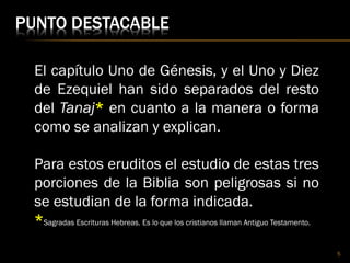 PUNTO DESTACABLE
5
El capítulo Uno de Génesis, y el Uno y Diez
de Ezequiel han sido separados del resto
del Tanaj* en cuanto a la manera o forma
como se analizan y explican.
Para estos eruditos el estudio de estas tres
porciones de la Biblia son peligrosas si no
se estudian de la forma indicada.
*Sagradas Escrituras Hebreas. Es lo que los cristianos llaman Antiguo Testamento.
 