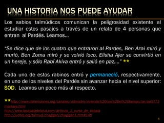 UNA HISTORIA NOS PUEDE AYUDAR
Los sabios talmúdicos comunican la peligrosidad existente al
estudiar estos pasajes a través de un relato de 4 personas que
entran al Pardés. Leamos…
“Se dice que de los cuatro que entraron al Pardes, Ben Azai miró y
murió, Ben Zoma miró y se volvió loco, Elisha Ajer se convirtió en
un hereje, y sólo Rabí Akiva entró y salió en paz….” **
Cada uno de estos rabinos entró y permaneció, respectivamente,
en uno de los niveles del Pardés sin avanzar hacia el nivel superior:
SOD. Leamos un poco más al respecto.
**http://www.dimensiones.org/canales/vidmodrn/viviendo%20con%20el%20tiempo/iar/iar5773
merkava.html
http://www.lacabaladelaluz.com/articulo_1_curso_de_cabala
http://juchre.org/talmud/chagigah/chagigah1.htm#14b
6
 
