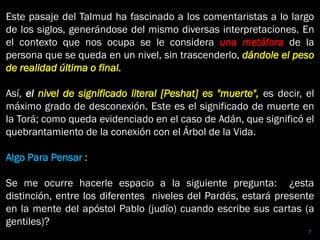 Este pasaje del Talmud ha fascinado a los comentaristas a lo largo
de los siglos, generándose del mismo diversas interpretaciones. En
el contexto que nos ocupa se le considera una metáfora de la
persona que se queda en un nivel, sin trascenderlo, dándole el peso
de realidad última o final.
Así, el nivel de significado literal [Peshat] es "muerte", es decir, el
máximo grado de desconexión. Este es el significado de muerte en
la Torá; como queda evidenciado en el caso de Adán, que significó el
quebrantamiento de la conexión con el Árbol de la Vida.
Algo Para Pensar :
Se me ocurre hacerle espacio a la siguiente pregunta: ¿esta
distinción, entre los diferentes niveles del Pardés, estará presente
en la mente del apóstol Pablo (judío) cuando escribe sus cartas (a
gentiles)?
7
 