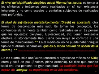 El nivel del significado alegórico astral [Remez] es locura: es tomar a
los símbolos e imágenes como realidades en sí, con existencia
inherente, y no como espejos o pantallas subjetivas de realidades
más profundas.
El nivel de significado metafísico-mental [Drash] es apostasía: otra
forma de desconexión más sutil. Es tomar los conceptos, los
contenidos de la mente también como realidades en sí. Es pensar
que los opuestos: bien/mal, luz/oscuridad, etc. tienen existencia
objetiva. (Históricamente Rabí Elishá ben Avuyá se convirtió a una
forma de maniqueísmo.** En el medio divino no puede haber ningún
tipo de dualismo, separación, que es el modo natural de operar de la
mente.) ** http://recuerdosdepandora.com/historia/el-maniqueismo-la-religion-perdida-del-conocimiento/
De los cuatro, sólo Rabí Akiva (encarnó el significado místico de SOD)
entró y salió en paz (Shalom, plena armonía). Se dice que cuando
salió era una persona de gran santidad. La tradición indica que fue
capaz de integrar su experiencia en la vida cotidiana. 8
 