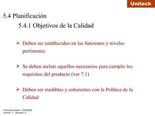 5.4 Planificación 5.4.1 Objetivos de la Calidad  Deben ser establecidos en las funciones y niveles pertinentes Se deben incluir aquellos necesarios para cumplir los requisitos del producto (ver 7.1) Deben ser medibles y coherentes con la Política de la Calidad 