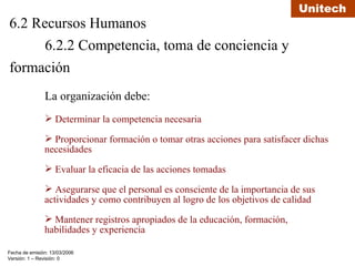 6.2 Recursos Humanos 6.2.2 Competencia, toma de conciencia y  formación La organización debe: Determinar la competencia necesaria  Proporcionar formación o tomar otras acciones para satisfacer dichas necesidades Evaluar la eficacia de las acciones tomadas Asegurarse que el personal es consciente de la importancia de sus actividades y como contribuyen al logro de los objetivos de calidad Mantener registros apropiados de la educación, formación, habilidades y experiencia 