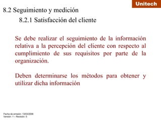 8.2 Seguimiento y medición 8.2.1 Satisfacción del cliente Se debe realizar el seguimiento de la información relativa a la percepción del cliente con respecto al cumplimiento de sus requisitos por parte de la organización. Deben determinarse los métodos para obtener y utilizar dicha información 