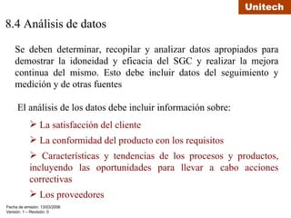 8.4 Análisis de datos Se deben determinar, recopilar y analizar datos apropiados para demostrar la idoneidad y eficacia del SGC y realizar la mejora continua del mismo. Esto debe incluir datos del seguimiento y medición y de otras fuentes El análisis de los datos debe incluir información sobre: La satisfacción del cliente  La conformidad del producto con los requisitos Características y tendencias de los procesos y productos, incluyendo las oportunidades para llevar a cabo acciones correctivas Los proveedores 